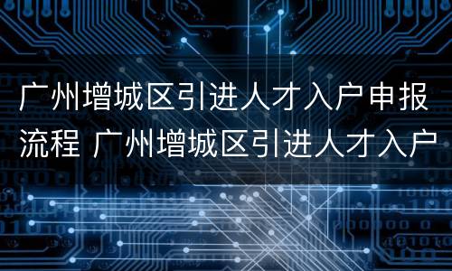 广州增城区引进人才入户申报流程 广州增城区引进人才入户申报流程及时间