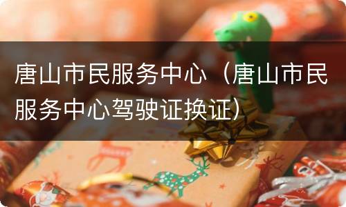 唐山市民服务中心（唐山市民服务中心驾驶证换证）