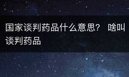 国家谈判药品什么意思？ 啥叫谈判药品