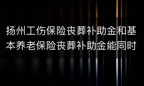 扬州工伤保险丧葬补助金和基本养老保险丧葬补助金能同时领取吗
