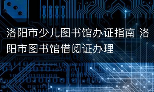 洛阳市少儿图书馆办证指南 洛阳市图书馆借阅证办理