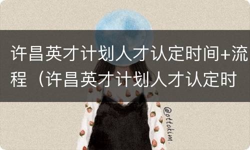 许昌英才计划人才认定时间+流程（许昌英才计划人才认定时间 流程表）