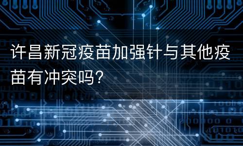 许昌新冠疫苗加强针与其他疫苗有冲突吗?