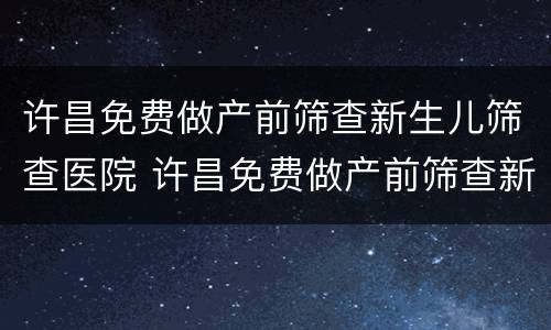 许昌免费做产前筛查新生儿筛查医院 许昌免费做产前筛查新生儿筛查医院电话