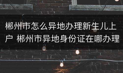 郴州市怎么异地办理新生儿上户 郴州市异地身份证在哪办理