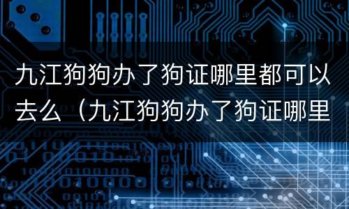 九江狗狗办了狗证哪里都可以去么（九江狗狗办了狗证哪里都可以去么）
