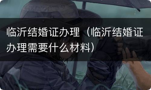 临沂结婚证办理（临沂结婚证办理需要什么材料）