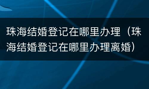 珠海结婚登记在哪里办理（珠海结婚登记在哪里办理离婚）
