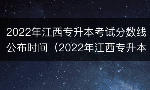 2022年江西专升本考试分数线公布时间（2022年江西专升本考试分数线公布时间）