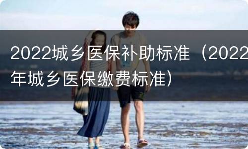 2022城乡医保补助标准（2022年城乡医保缴费标准）