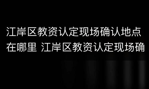 江岸区教资认定现场确认地点在哪里 江岸区教资认定现场确认地点在哪里