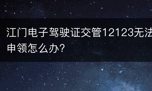 江门电子驾驶证交管12123无法申领怎么办?