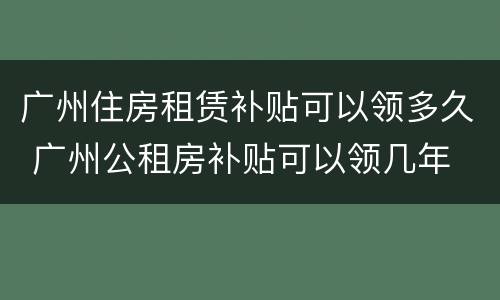 广州住房租赁补贴可以领多久 广州公租房补贴可以领几年