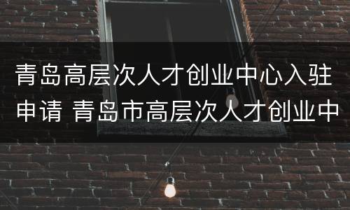 青岛高层次人才创业中心入驻申请 青岛市高层次人才创业中心