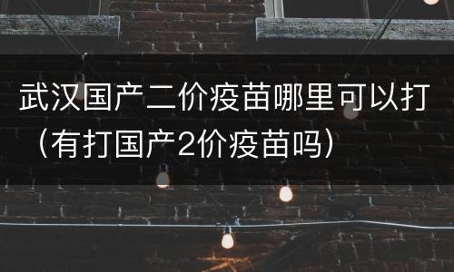 武汉国产二价疫苗哪里可以打（有打国产2价疫苗吗）