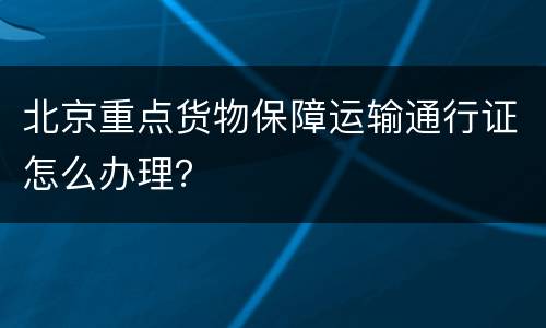 北京重点货物保障运输通行证怎么办理？