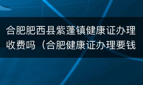 合肥肥西县紫蓬镇健康证办理收费吗（合肥健康证办理要钱吗）
