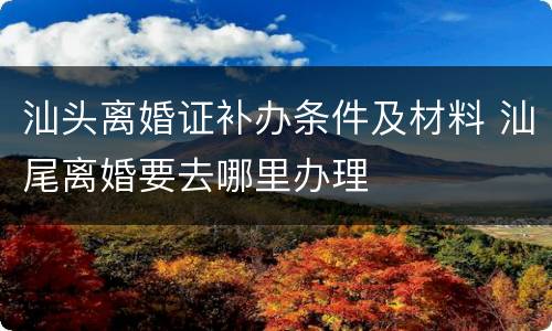 汕头离婚证补办条件及材料 汕尾离婚要去哪里办理