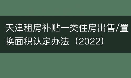 天津租房补贴一类住房出售/置换面积认定办法（2022）