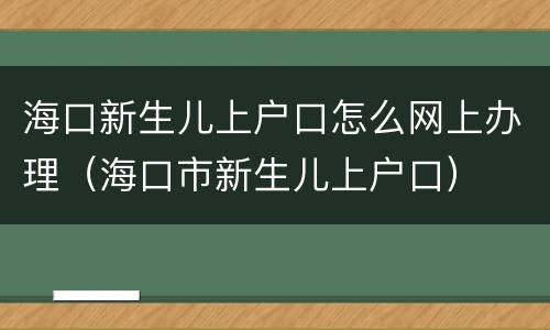 海口新生儿上户口怎么网上办理（海口市新生儿上户口）