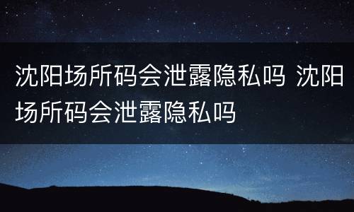 沈阳场所码会泄露隐私吗 沈阳场所码会泄露隐私吗