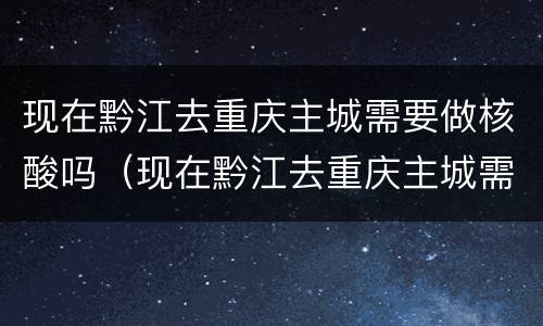 现在黔江去重庆主城需要做核酸吗（现在黔江去重庆主城需要做核酸吗要隔离吗）