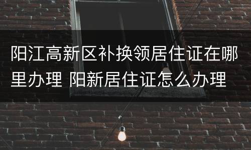 阳江高新区补换领居住证在哪里办理 阳新居住证怎么办理