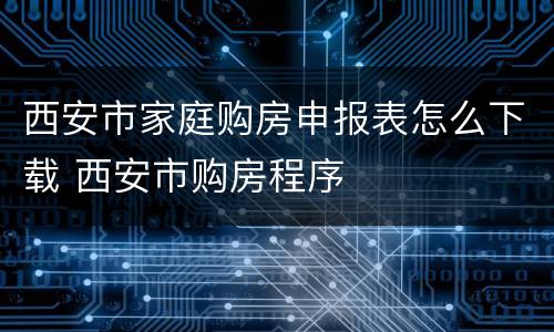 西安市家庭购房申报表怎么下载 西安市购房程序