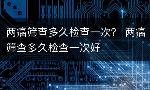 两癌筛查多久检查一次？ 两癌筛查多久检查一次好