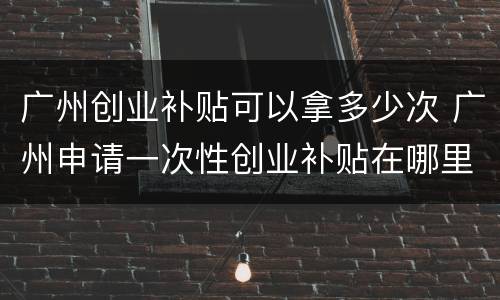 广州创业补贴可以拿多少次 广州申请一次性创业补贴在哪里了