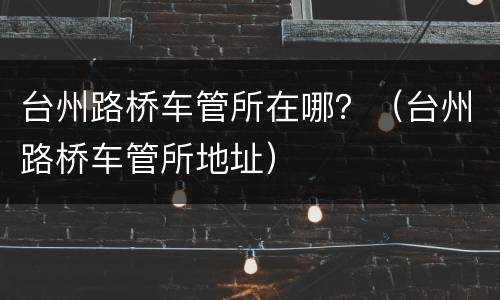台州路桥车管所在哪？（台州路桥车管所地址）