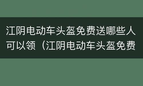 江阴电动车头盔免费送哪些人可以领（江阴电动车头盔免费送哪些人可以领）