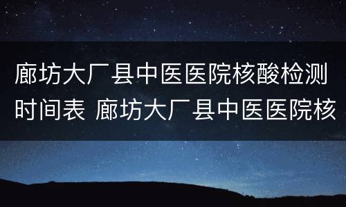 廊坊大厂县中医医院核酸检测时间表 廊坊大厂县中医医院核酸检测时间表最新