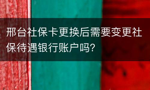 邢台社保卡更换后需要变更社保待遇银行账户吗？