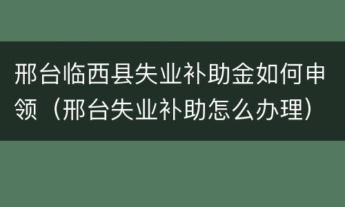 邢台临西县失业补助金如何申领（邢台失业补助怎么办理）