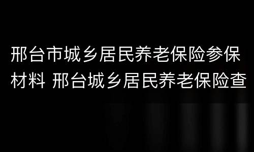 邢台市城乡居民养老保险参保材料 邢台城乡居民养老保险查询