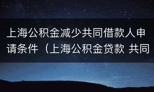 上海公积金减少共同借款人申请条件（上海公积金贷款 共同借款人）