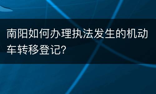 南阳如何办理执法发生的机动车转移登记？