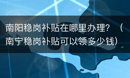 南阳稳岗补贴在哪里办理？（南宁稳岗补贴可以领多少钱）