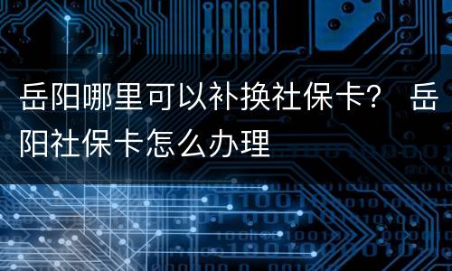 岳阳哪里可以补换社保卡？ 岳阳社保卡怎么办理
