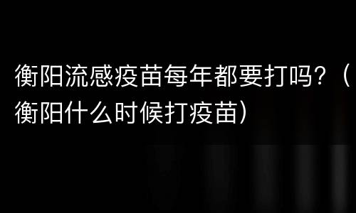 衡阳流感疫苗每年都要打吗?（衡阳什么时候打疫苗）