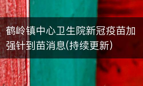 鹤岭镇中心卫生院新冠疫苗加强针到苗消息(持续更新）