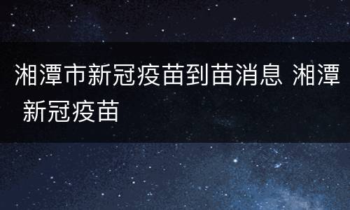 湘潭市新冠疫苗到苗消息 湘潭 新冠疫苗