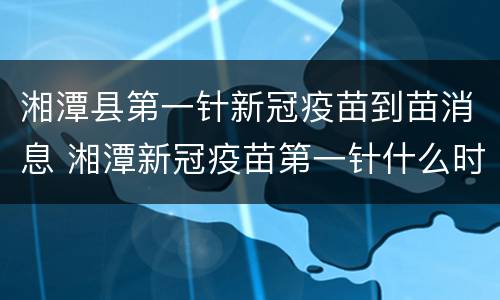 湘潭县第一针新冠疫苗到苗消息 湘潭新冠疫苗第一针什么时候结束