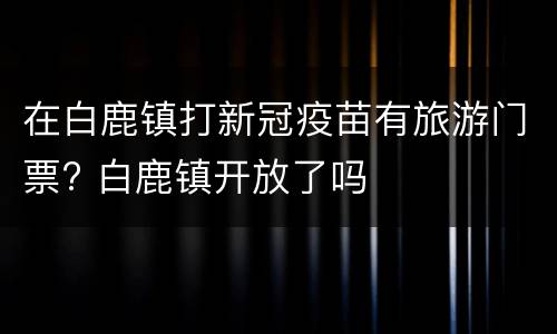 在白鹿镇打新冠疫苗有旅游门票? 白鹿镇开放了吗