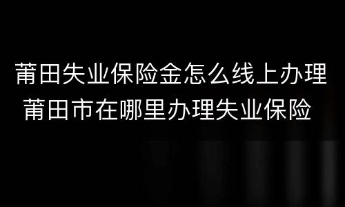 莆田失业保险金怎么线上办理 莆田市在哪里办理失业保险