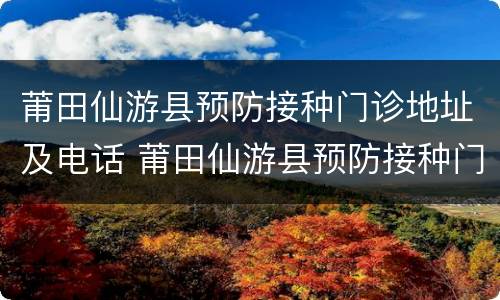 莆田仙游县预防接种门诊地址及电话 莆田仙游县预防接种门诊地址及电话是多少