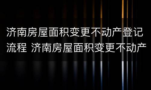 济南房屋面积变更不动产登记流程 济南房屋面积变更不动产登记流程及费用