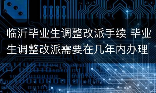 临沂毕业生调整改派手续 毕业生调整改派需要在几年内办理