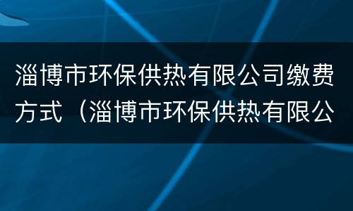淄博市环保供热有限公司缴费方式（淄博市环保供热有限公司缴费方式有几种）